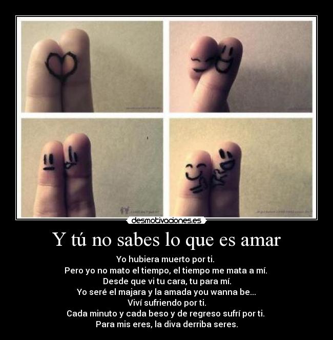 Y tú no sabes lo que es amar - Yo hubiera muerto por ti.
Pero yo no mato el tiempo, el tiempo me mata a mí.
Desde que vi tu cara, tu para mí.
Yo seré el majara y la amada you wanna be...
Viví sufriendo por ti.
Cada minuto y cada beso y de regreso sufrí por ti.
Para mis eres, la diva derriba seres.