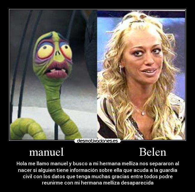 manuel                         Belen - Hola me llamo manuel y busco a mi hermana melliza nos separaron al
nacer si alguien tiene información sobre ella que acuda a la guardia
civil con los datos que tenga muchas gracias entre todos podre
reunirme con mi hermana melliza desaparecida