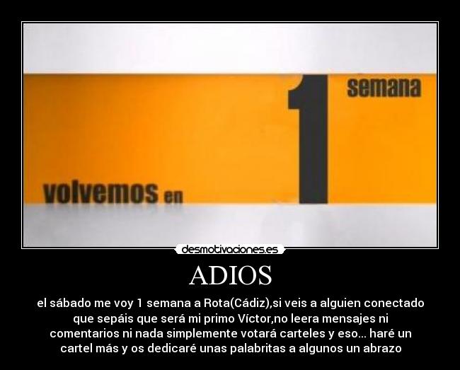 ADIOS - el sábado me voy 1 semana a Rota(Cádiz),si veis a alguien conectado
que sepáis que será mi primo Víctor,no leera mensajes ni
comentarios ni nada simplemente votará carteles y eso... haré un
cartel más y os dedicaré unas palabritas a algunos un abrazo