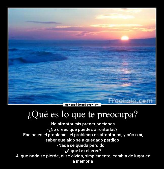 ¿Qué es lo que te preocupa? - -No afrontar mis preocupaciones
-¿No crees que puedes afrontarlas?
-Ese no es el problema...el problema es afrontarlas, y aún a si,
saber que algo se a quedado perdido
-Nada se queda perdido...
-¿A que te refieres?
-A  que nada se pierde, ni se olvida, simplemente, cambia de lugar en
la memoria