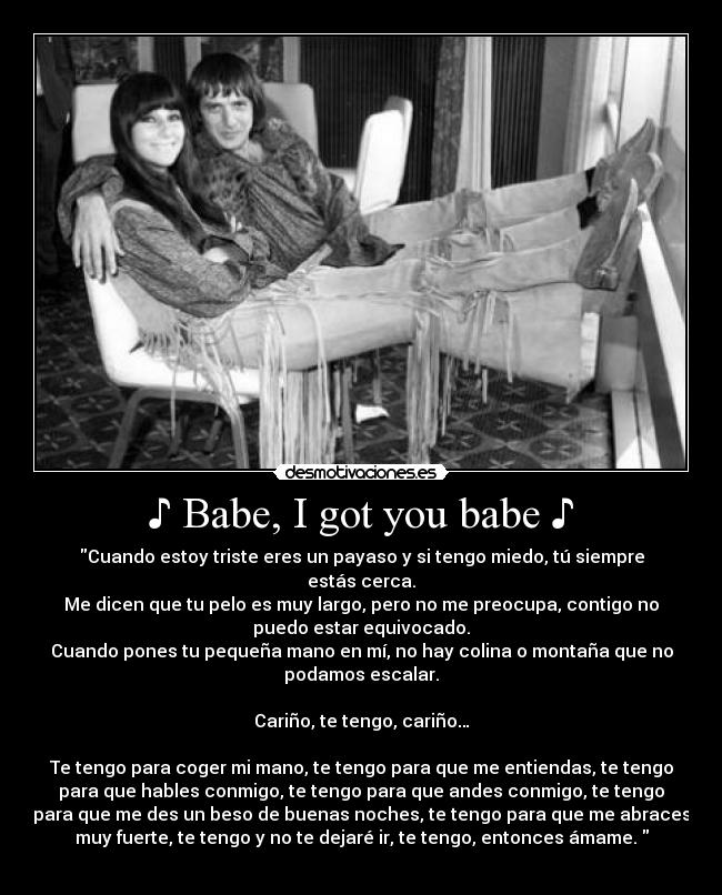 ♪ Babe, I got you babe ♪ - Cuando estoy triste eres un payaso y si tengo miedo, tú siempre
estás cerca.
Me dicen que tu pelo es muy largo, pero no me preocupa, contigo no
puedo estar equivocado.
Cuando pones tu pequeña mano en mí, no hay colina o montaña que no
podamos escalar.
Cariño, te tengo, cariño…
Te tengo para coger mi mano, te tengo para que me entiendas, te tengo
para que hables conmigo, te tengo para que andes conmigo, te tengo
para que me des un beso de buenas noches, te tengo para que me abraces
muy fuerte, te tengo y no te dejaré ir, te tengo, entonces ámame.