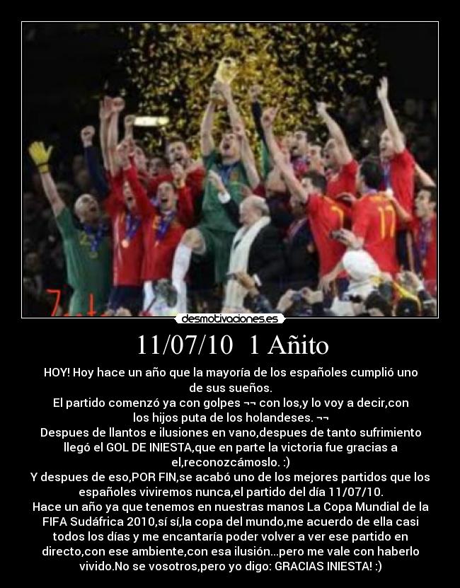 11/07/10  1 Añito - HOY! Hoy hace un año que la mayoría de los españoles cumplió uno
de sus sueños.
El partido comenzó ya con golpes ¬¬ con los,y lo voy a decir,con
los hijos puta de los holandeses. ¬¬
Despues de llantos e ilusiones en vano,despues de tanto sufrimiento
llegó el GOL DE INIESTA,que en parte la victoria fue gracias a
el,reconozcámoslo. :)
Y despues de eso,POR FIN,se acabó uno de los mejores partidos que los
españoles viviremos nunca,el partido del día 11/07/10.
Hace un año ya que tenemos en nuestras manos La Copa Mundial de la
FIFA Sudáfrica 2010,sí sí,la copa del mundo,me acuerdo de ella casi
todos los días y me encantaría poder volver a ver ese partido en
directo,con ese ambiente,con esa ilusión...pero me vale con haberlo
vivido.No se vosotros,pero yo digo: GRACIAS INIESTA! :)