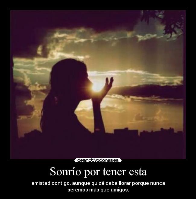 Sonrío por tener esta - amistad contigo, aunque quizá deba llorar porque nunca
seremos más que amigos.