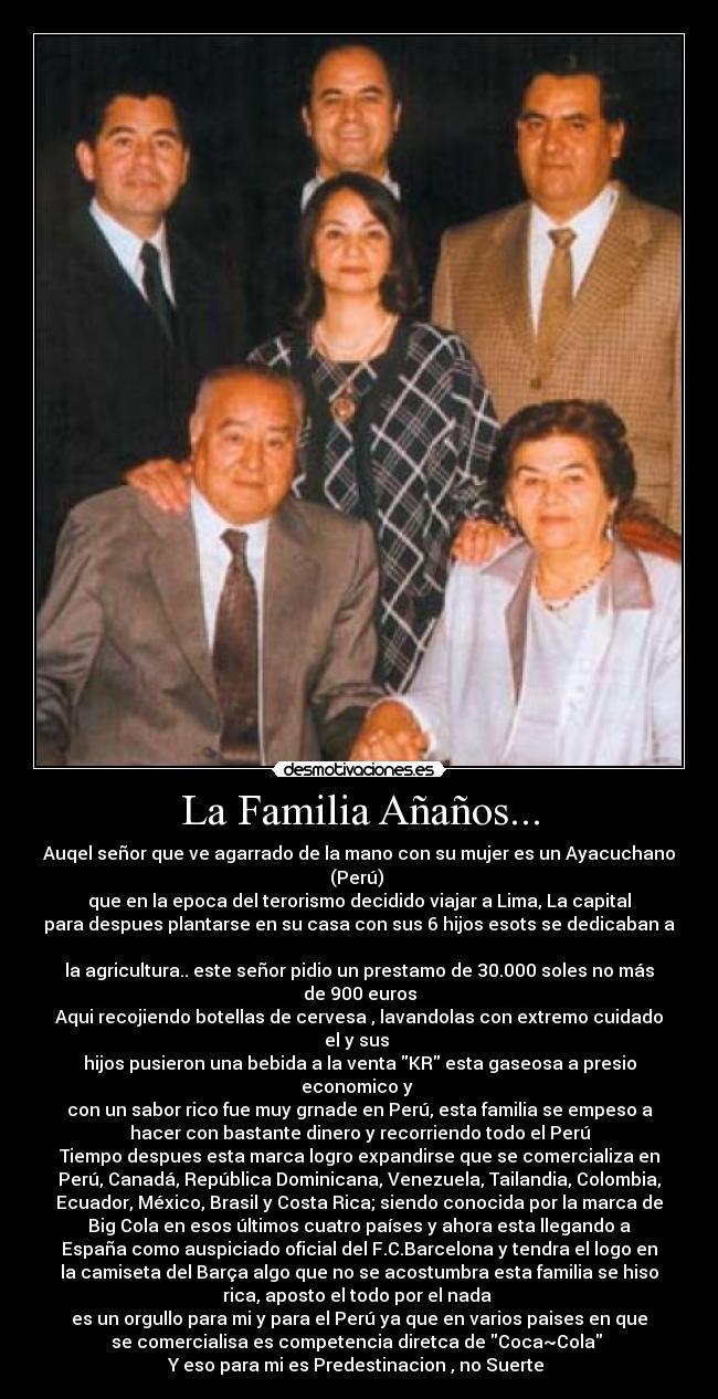 La Familia Añaños... - Auqel señor que ve agarrado de la mano con su mujer es un Ayacuchano
(Perú)
que en la epoca del terorismo decidido viajar a Lima, La capital
para despues plantarse en su casa con sus 6 hijos esots se dedicaban a
la agricultura.. este señor pidio un prestamo de 30.000 soles no más
de 900 euros
Aqui recojiendo botellas de cervesa , lavandolas con extremo cuidado
el y sus
hijos pusieron una bebida a la venta KR esta gaseosa a presio
economico y
con un sabor rico fue muy grnade en Perú, esta familia se empeso a
hacer con bastante dinero y recorriendo todo el Perú
Tiempo despues esta marca logro expandirse que se comercializa en
Perú, Canadá, República Dominicana, Venezuela, Tailandia, Colombia,
Ecuador, México, Brasil y Costa Rica; siendo conocida por la marca de
Big Cola en esos últimos cuatro países y ahora esta llegando a
España como auspiciado oficial del F.C.Barcelona y tendra el logo en
la camiseta del Barça algo que no se acostumbra esta familia se hiso
rica, aposto el todo por el nada
es un orgullo para mi y para el Perú ya que en varios paises en que
se comercialisa es competencia diretca de Coca~Cola
Y eso para mi es Predestinacion , no Suerte