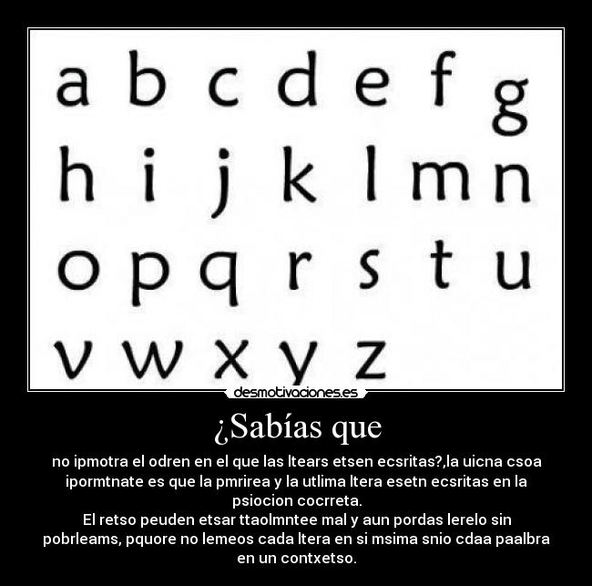 ¿Sabías que - no ipmotra el odren en el que las ltears etsen ecsritas?,la uicna csoa
ipormtnate es que la pmrirea y la utlima ltera esetn ecsritas en la
psiocion cocrreta.
El retso peuden etsar ttaolmntee mal y aun pordas lerelo sin
pobrleams, pquore no lemeos cada ltera en si msima snio cdaa paalbra
en un contxetso.