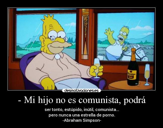 - Mi hijo no es comunista, podrá - ser tonto, estúpido, inútil, comunista...
pero nunca una estrella de porno.
-Abraham Simpson-