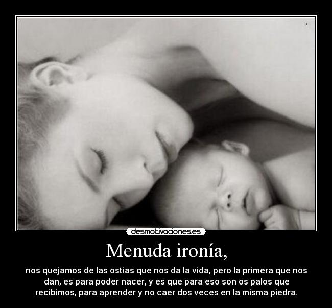 Menuda ironía, - nos quejamos de las ostias que nos da la vida, pero la primera que nos
dan, es para poder nacer, y es que para eso son os palos que
recibimos, para aprender y no caer dos veces en la misma piedra.