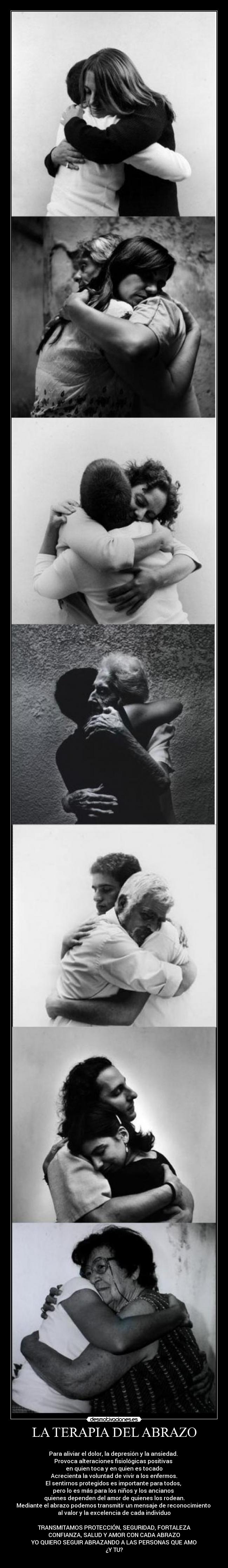 LA TERAPIA DEL ABRAZO -
Para aliviar el dolor, la depresión y la ansiedad.
Provoca alteraciones fisiológicas positivas
en quien toca y en quien es tocado
Acrecienta la voluntad de vivir a los enfermos.
El sentirnos protegidos es importante para todos,
pero lo es más para los niños y los ancianos
quienes dependen del amor de quienes los rodean.
Mediante el abrazo podemos transmitir un mensaje de reconocimiento
al valor y la excelencia de cada individuo
TRANSMITAMOS PROTECCIÓN, SEGURIDAD, FORTALEZA
CONFIANZA, SALUD Y AMOR CON CADA ABRAZO
YO QUIERO SEGUIR ABRAZANDO A LAS PERSONAS QUE AMO
¿Y TU?