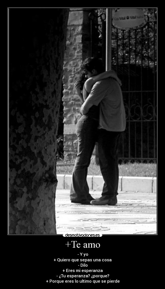 +Te amo - - Y yo
+ Quiero que sepas una cosa
- Dilo
+ Eres mi esperanza
- ¿Tu esperanza? ¿porque?
+ Porque eres lo ultimo que se pierde