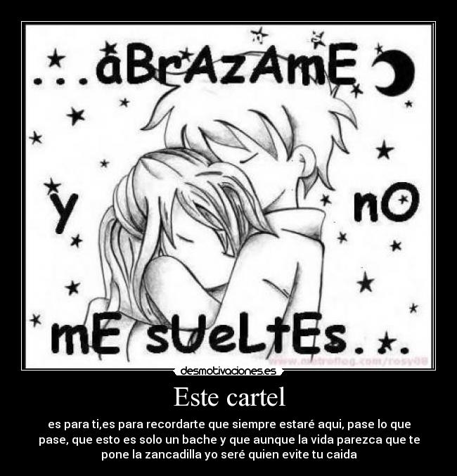 Este cartel - es para ti,es para recordarte que siempre estaré aqui, pase lo que
pase, que esto es solo un bache y que aunque la vida parezca que te
pone la zancadilla yo seré quien evite tu caida