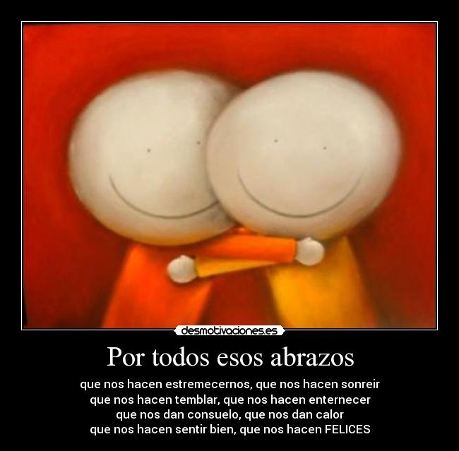 Por todos esos abrazos - que nos hacen estremecernos, que nos hacen sonreir
que nos hacen temblar, que nos hacen enternecer
que nos dan consuelo, que nos dan calor
que nos hacen sentir bien, que nos hacen FELICES