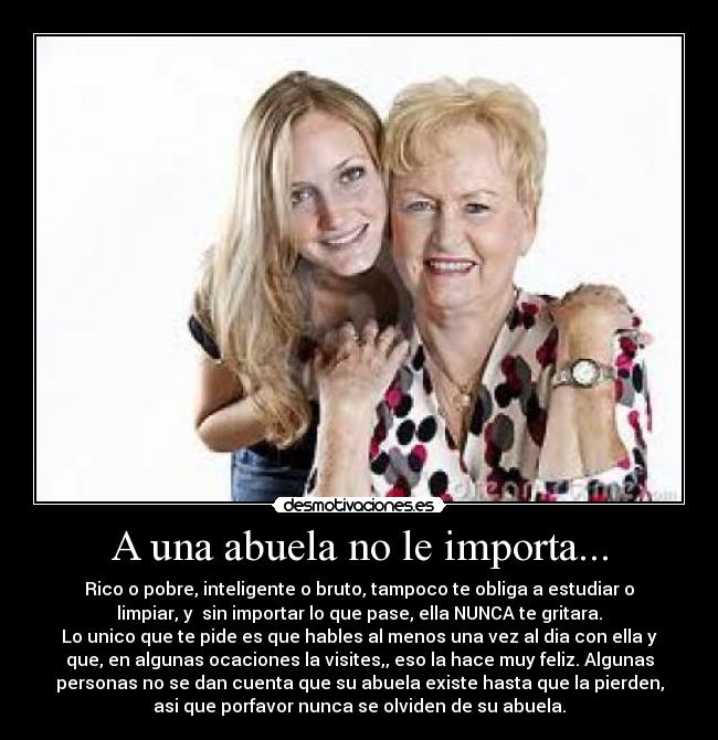 A una abuela no le importa... - Rico o pobre, inteligente o bruto, tampoco te obliga a estudiar o
limpiar, y sin importar lo que pase, ella NUNCA te gritara.
Lo unico que te pide es que hables al menos una vez al dia con ella y
que, en algunas ocaciones la visites,, eso la hace muy feliz. Algunas
personas no se dan cuenta que su abuela existe hasta que la pierden,
asi que porfavor nunca se olviden de su abuela.