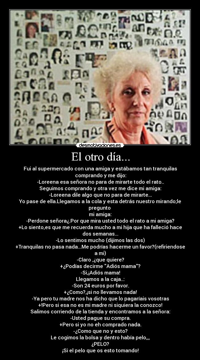 El otro día... - Fui al supermercado con una amiga y estábamos tan tranquilas
comprando y me dijo:
-Loreena esa señora no para de mirarte todo el rato..
Seguimos comprando y otra vez me dice mi amiga:
-Loreena dile algo que no para de mirarte...
Yo pase de ella.Llegamos a la cola y esta detrás nuestro mirando;le pregunto
mi amiga:
-Perdone señora¿.Por que mira usted todo el rato a mi amiga?
+Lo siento,es que me recuerda mucho a mi hija que ha falleció hace dos semanas...
-Lo sentimos mucho (dijimos las dos)
+Tranquilas no pasa nada...Me podrías hacerme un favor?(refiriendose a mi)
-Claro ,¿que quiere?
+¿Podías decirme Adiós mama?
-Si,¡Adiós mama!
Llegamos a la caja..:
-Son 24 euros por favor.
+¿Como?,¡si no llevamos nada!
-Ya pero tu madre nos ha dicho que lo pagaríais vosotras
+!Pero si esa no es mi madre ni siquiera la conozco!
Salimos corriendo de la tienda y encontramos a la señora:
-Usted pague su compra.
+Pero si yo no eh comprado nada.
-¿Como que no y esto?
Le cogimos la bolsa y dentro había pelo,,,
¿PELO?
¡Si el pelo que os esto tomando!