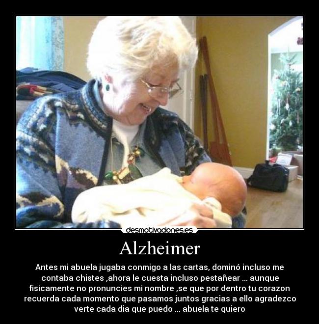 Alzheimer - Antes mi abuela jugaba conmigo a las cartas, dominó incluso me
contaba chistes ,ahora le cuesta incluso pestañear ... aunque
fisicamente no pronuncies mi nombre ,se que por dentro tu corazon
recuerda cada momento que pasamos juntos gracias a ello agradezco
verte cada dia que puedo ... abuela te quiero