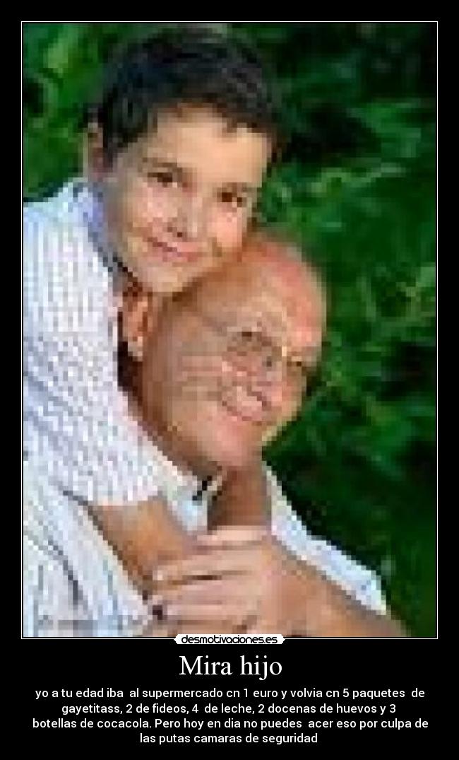 Mira hijo - yo a tu edad iba  al supermercado cn 1 euro y volvia cn 5 paquetes  de
gayetitass, 2 de fideos, 4  de leche, 2 docenas de huevos y 3 
botellas de cocacola. Pero hoy en dia no puedes  acer eso por culpa de
las putas camaras de seguridad 