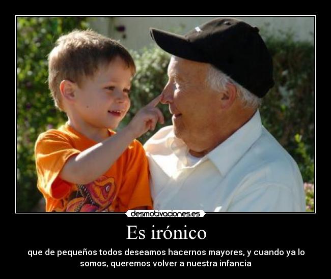 Es irónico - que de pequeños todos deseamos hacernos mayores, y cuando ya lo
somos, queremos volver a nuestra infancia