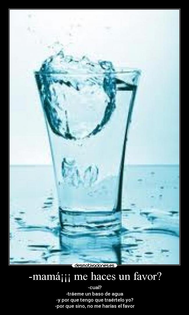 -mamá¡¡¡ me haces un favor? - -cual?
-tráeme un baso de agua
-y por que tengo que traértelo yo?
-por que sino, no me harías el favor