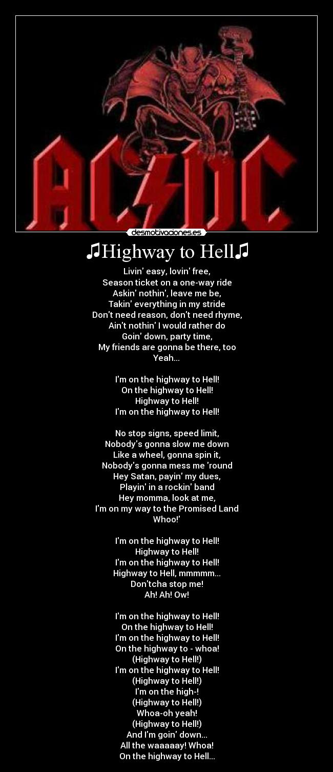 ♫Highway to Hell♫ - Livin easy, lovin free,
Season ticket on a one-way ride
Askin nothin, leave me be,
Takin everything in my stride
Dont need reason, dont need rhyme,
Aint nothin I would rather do
Goin down, party time,
My friends are gonna be there, too
Yeah...
Im on the highway to Hell!
On the highway to Hell!
Highway to Hell!
Im on the highway to Hell!
No stop signs, speed limit,
Nobodys gonna slow me down
Like a wheel, gonna spin it,
Nobodys gonna mess me round
Hey Satan, payin my dues,
Playin in a rockin band
Hey momma, look at me,
Im on my way to the Promised Land
Whoo!
Im on the highway to Hell!
Highway to Hell!
Im on the highway to Hell!
Highway to Hell, mmmmm...
Dontcha stop me!
Ah! Ah! Ow!
Im on the highway to Hell!
On the highway to Hell!
Im on the highway to Hell!
On the highway to - whoa!
(Highway to Hell!)
Im on the highway to Hell!
(Highway to Hell!)
Im on the high-!
(Highway to Hell!)
Whoa-oh yeah!
(Highway to Hell!)
And Im goin down...
All the waaaaay! Whoa!
On the highway to Hell...