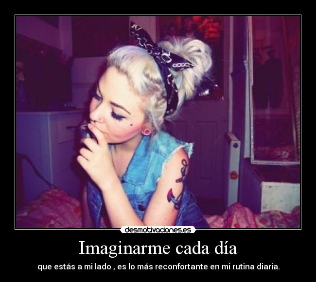 Imaginarme cada día - que estás a mi lado , es lo más reconfortante en mi rutina diaria.