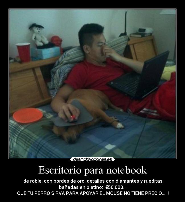 Escritorio para notebook - de roble, con bordes de oro, detalles con diamantes y rueditas
bañadas en platino: €50.000...
QUE TU PERRO SIRVA PARA APOYAR EL MOUSE NO TIENE PRECIO...!!!