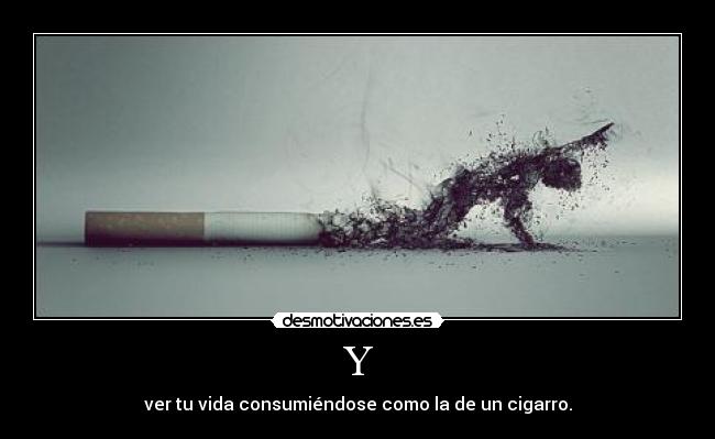 Y - ver tu vida consumiéndose como la de un cigarro.