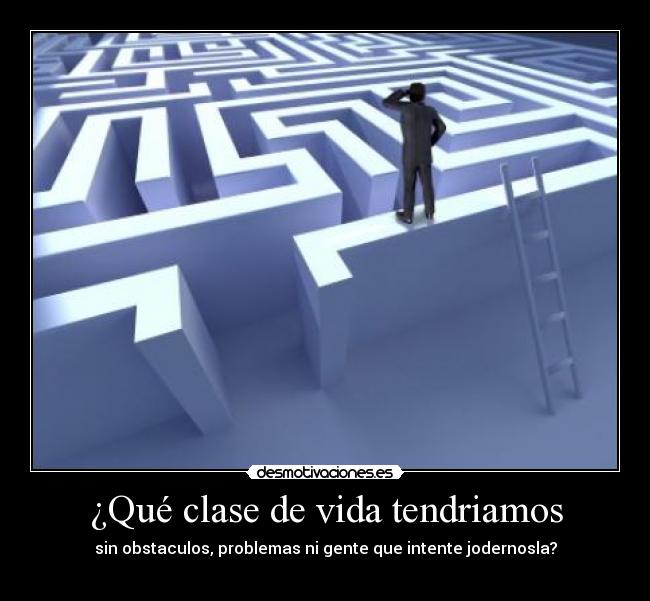 ¿Qué clase de vida tendriamos - sin obstaculos, problemas ni gente que intente jodernosla?