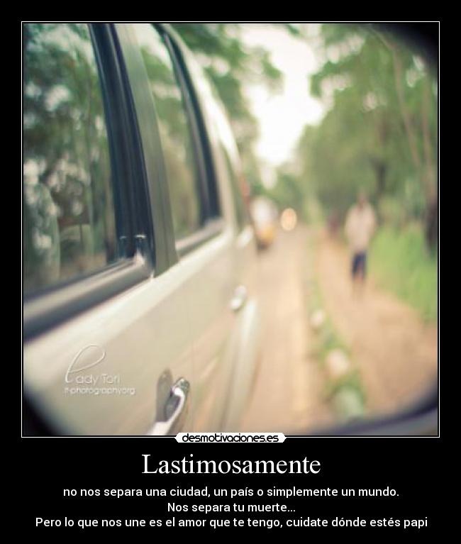 Lastimosamente - no nos separa una ciudad, un país o simplemente un mundo.
Nos separa tu muerte...
Pero lo que nos une es el amor que te tengo, cuidate dónde estés papi