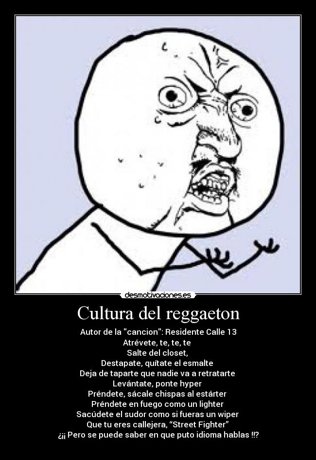 Cultura del reggaeton - Autor de la cancion: Residente Calle 13
Atrévete, te, te, te 
Salte del closet, 
Destapate, quítate el esmalte 
Deja de taparte que nadie va a retratarte 
Levántate, ponte hyper 
Préndete, sácale chispas al estárter 
Préndete en fuego como un lighter 
Sacúdete el sudor como si fueras un wiper 
Que tu eres callejera, “Street Fighter” 
¿¡¡ Pero se puede saber en que puto idioma hablas !!?
