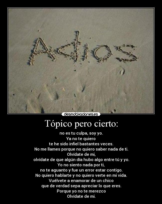 Tópico pero cierto: - no es tu culpa, soy yo.
Ya no te quiero
te he sido infiel bastantes veces.
No me llames porque no quiero saber nada de ti.
Olvídate de mi,
olvídate de que algún día hubo algo entre tú y yo.
Yo no siento nada por ti,
no te aguanto y fue un error estar contigo.
No quiero hablarte y no quiero verte en mi vida.
Vuélvete a enamorar de un chico
que de verdad sepa apreciar lo que eres.
Porque yo no te merezco
Olvídate de mi.