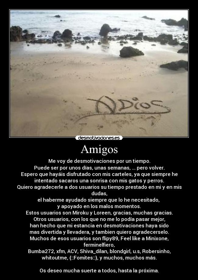 Amigos - Me voy de desmotivaciones por un tiempo.
Puede ser por unos días, unas semanas, ... pero volver.
Espero que hayáis disfrutado con mis carteles, ya que siempre he
intentado sacaros una sonrisa con mis gatos y perros.
Quiero agradecerle a dos usuarios su tiempo prestado en mi y en mis
dudas,
el haberme ayudado siempre que lo he necesitado,
y apoyado en los malos momentos.
Estos usuarios son Miroku y Loreen, gracias, muchas gracias.
Otros usuarios, con los que no me lo podía pasar mejor,
han hecho que mi estancia en desmotivaciones haya sido
mas divertida y llevadera, y tambien quiero agradecerselo.
Muchos de esos usuarios son flipy89, Feel like a Minixone,
ferminelfiero,
Bumba272, xfm, ACV, Shiva_dilan, blondgirl, u.s, Robersinho,
whitoutme, {::Fomites::}, y muchos, muchos más.
Os deseo mucha suerte a todos, hasta la próxima.