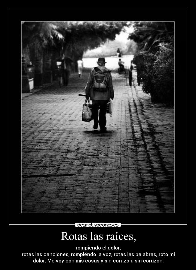 Rotas las raíces, - rompiendo el dolor,
rotas las canciones, rompiéndo la voz, rotas las palabras, roto mi
dolor. Me voy con mis cosas y sin corazón, sin corazón.