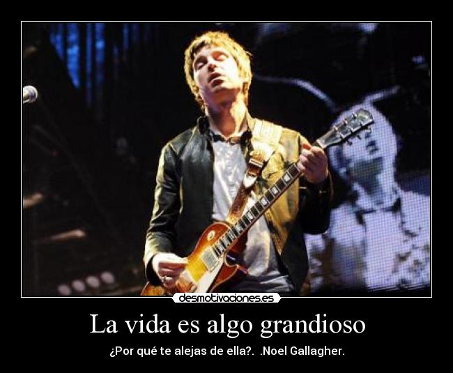 La vida es algo grandioso - ¿Por qué te alejas de ella?.  .Noel Gallagher.