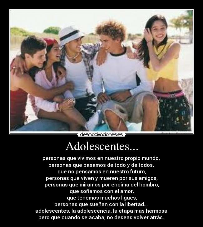 Adolescentes... - personas que vivimos en nuestro propio mundo,
personas que pasamos de todo y de todos,
que no pensamos en nuestro futuro,
personas que viven y mueren por sus amigos,
personas que miramos por encima del hombro,
que soñamos con el amor,
que tenemos muchos ligues,
personas que sueñan con la libertad...
adolescentes, la adolescencia, la etapa mas hermosa,
pero que cuando se acaba, no deseas volver atrás.