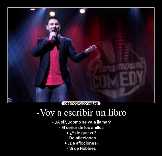 -Voy a escribir un libro - + ¿A si?, ¿como se va a llamar?
- El señor de los anillos
+ ¿Y de que va?
- De aficciones
+ ¿De aficciones?
- Si de Hobbies