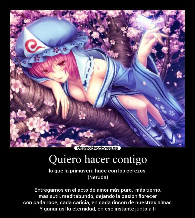 Quiero hacer contigo - lo que la primavera hace con los cerezos.
(Neruda)

Entregarnos en el acto de amor más puro,  más tierno,
mas sutil, meditabundo, dejando la pasion florecer
con cada roce, cada caricia, en cada rincon de nuestras almas.
Y ganar así la eternidad, en ese instante junto a ti
