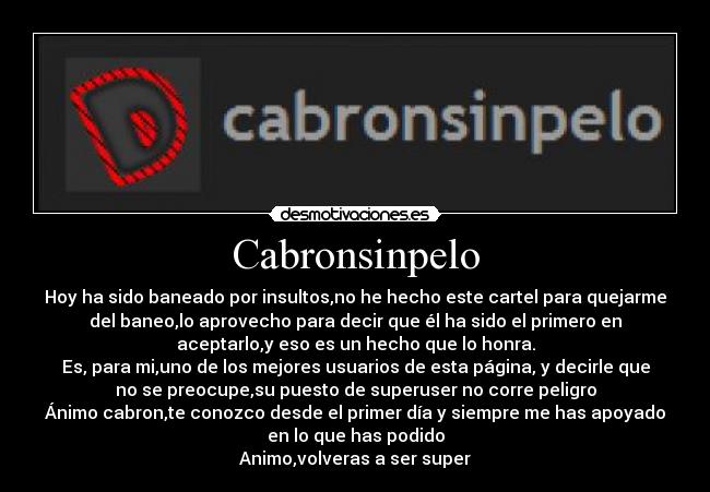 Cabronsinpelo - Hoy ha sido baneado por insultos,no he hecho este cartel para quejarme
del baneo,lo aprovecho para decir que él ha sido el primero en
aceptarlo,y eso es un hecho que lo honra.
Es, para mi,uno de los mejores usuarios de esta página, y decirle que
no se preocupe,su puesto de superuser no corre peligro
Ánimo cabron,te conozco desde el primer día y siempre me has apoyado
en lo que has podido
Animo,volveras a ser super