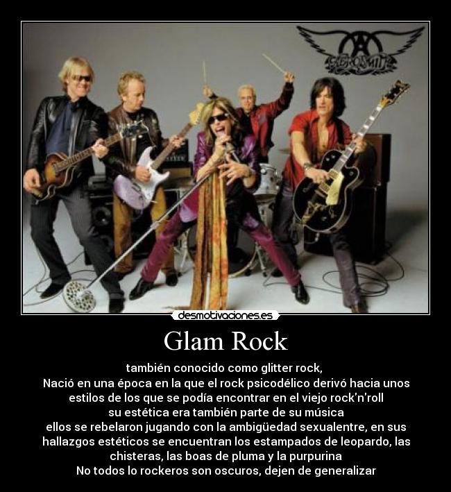 Glam Rock - también conocido como glitter rock, 
Nació en una época en la que el rock psicodélico derivó hacia unos
estilos de los que se podía encontrar en el viejo rocknroll
su estética era también parte de su música
ellos se rebelaron jugando con la ambigüedad sexualentre, en sus
hallazgos estéticos se encuentran los estampados de leopardo, las
chisteras, las boas de pluma y la purpurina
No todos lo rockeros son oscuros, dejen de generalizar