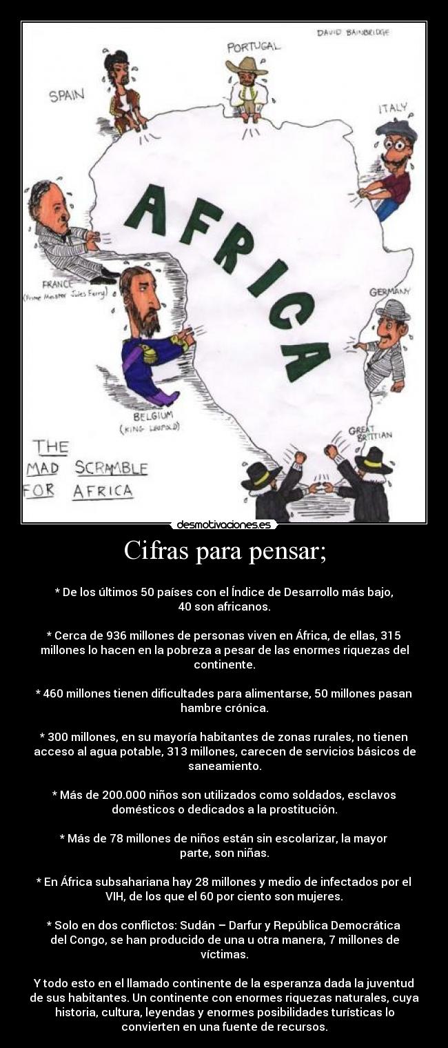 Cifras para pensar; -
* De los últimos 50 países con el Índice de Desarrollo más bajo,
40 son africanos.
* Cerca de 936 millones de personas viven en África, de ellas, 315
millones lo hacen en la pobreza a pesar de las enormes riquezas del
continente.
* 460 millones tienen dificultades para alimentarse, 50 millones pasan
hambre crónica.
* 300 millones, en su mayoría habitantes de zonas rurales, no tienen
acceso al agua potable, 313 millones, carecen de servicios básicos de
saneamiento.
* Más de 200.000 niños son utilizados como soldados, esclavos
domésticos o dedicados a la prostitución.
* Más de 78 millones de niños están sin escolarizar, la mayor
parte, son niñas.
* En África subsahariana hay 28 millones y medio de infectados por el
VIH, de los que el 60 por ciento son mujeres.
* Solo en dos conflictos: Sudán – Darfur y República Democrática
del Congo, se han producido de una u otra manera, 7 millones de
víctimas.
Y todo esto en el llamado continente de la esperanza dada la juventud
de sus habitantes. Un continente con enormes riquezas naturales, cuya
historia, cultura, leyendas y enormes posibilidades turísticas lo
convierten en una fuente de recursos.