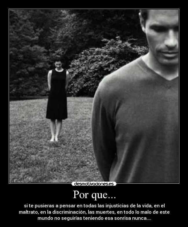 Por que... - si te pusieras a pensar en todas las injusticias de la vida, en el
maltrato, en la discriminación, las muertes, en todo lo malo de este
mundo no seguirías teniendo esa sonrisa nunca....