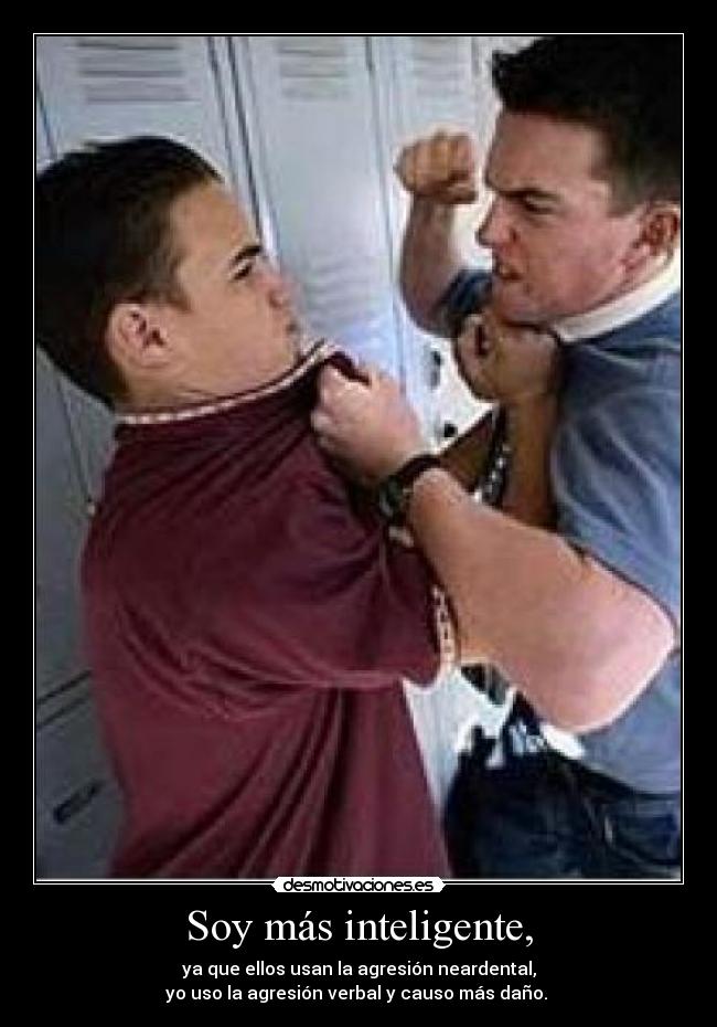 Soy más inteligente, - ya que ellos usan la agresión neardental,
yo uso la agresión verbal y causo más daño.