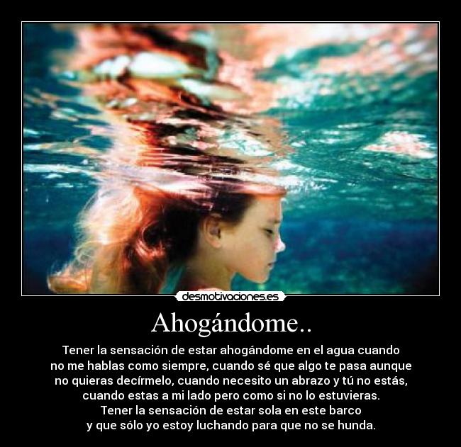 Ahogándome.. - Tener la sensación de estar ahogándome en el agua cuando
no me hablas como siempre, cuando sé que algo te pasa aunque
no quieras decírmelo, cuando necesito un abrazo y tú no estás,
cuando estas a mi lado pero como si no lo estuvieras.
Tener la sensación de estar sola en este barco
y que sólo yo estoy luchando para que no se hunda.