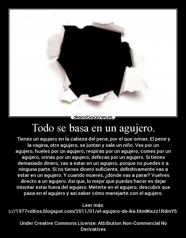 Todo se basa en un agujero. -  Tienes un agujero en la cabeza del pene, por el que orinas. El pene y
la vagina, otro agujero, se juntan y sale un niño. Ves por un
agujero, hueles por un agujero, respiras por un agujero, comes por un
agujero, orinas por un agujero, defecas por un agujero. Si tienes
demasiado dinero, vas a estar en un agujero, porque no puedes ir a
ninguna parte. Si no tienes dinero suficiente, definitivamente vas a
estar en un agujero. Y cuando mueres, ¿dónde vas a parar? Vuelves
directo a un agujero. Así que, lo mejor que puedes hacer es dejar
intentar estar fuera del agujero. Meterte en el agujero, descubrir que
pasa en el agujero y así saber cómo manejarte con el agujero.

Leer más:
http://1977voltios.blogspot.com/2011/01/el-agujero-de-ike.html#ixzz1RdmY5Stw

Under Creative Commons License: Attribution Non-Commercial No
Derivatives