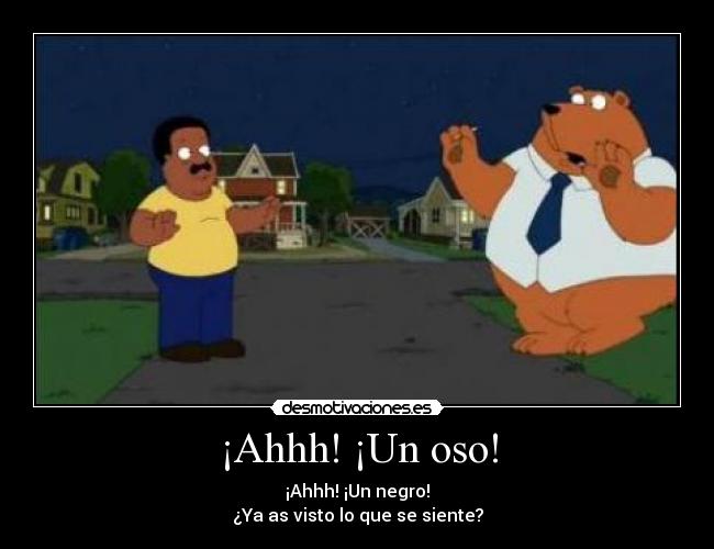 ¡Ahhh! ¡Un oso! - ¡Ahhh! ¡Un negro!
¿Ya as visto lo que se siente?