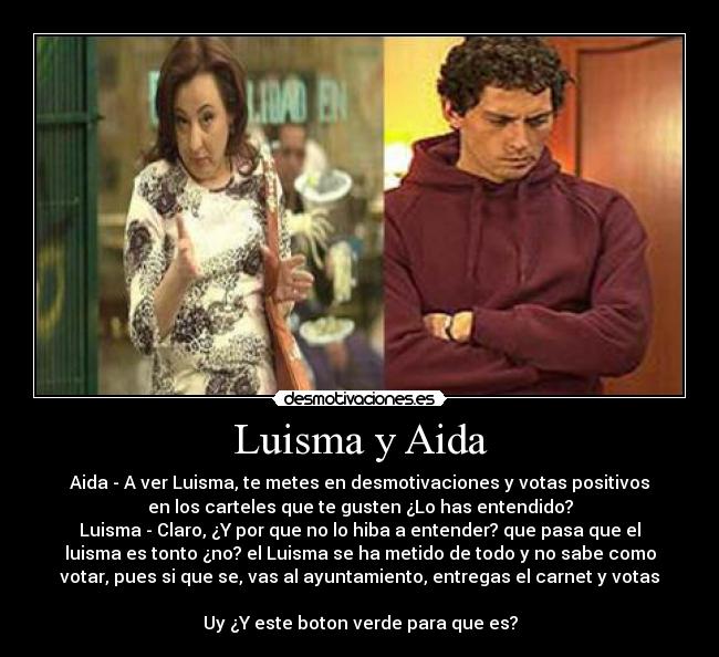 Luisma y Aida - Aida - A ver Luisma, te metes en desmotivaciones y votas positivos
en los carteles que te gusten ¿Lo has entendido?
Luisma - Claro, ¿Y por que no lo hiba a entender? que pasa que el
luisma es tonto ¿no? el Luisma se ha metido de todo y no sabe como
votar, pues si que se, vas al ayuntamiento, entregas el carnet y votas
Uy ¿Y este boton verde para que es?