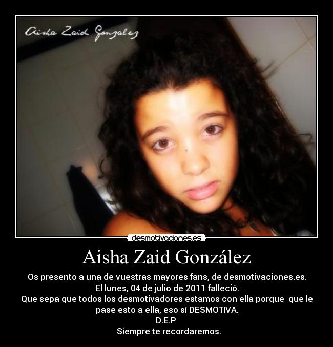 Aisha Zaid González - Os presento a una de vuestras mayores fans, de desmotivaciones.es.
El lunes, 04 de julio de 2011 falleció.
Que sepa que todos los desmotivadores estamos con ella porque que le
pase esto a ella, eso sí DESMOTIVA.
D.E.P
Siempre te recordaremos.