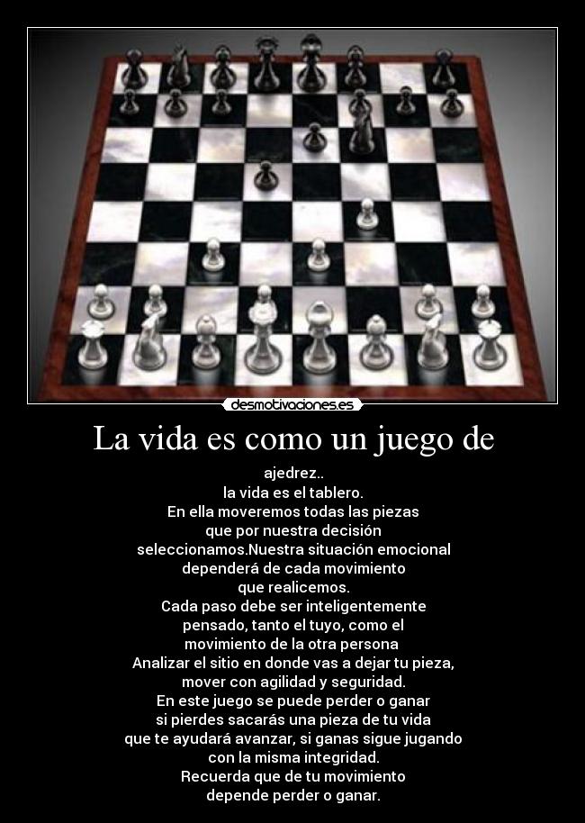 La vida es como un juego de - ajedrez..
la vida es el tablero.
En ella moveremos todas las piezas
que por nuestra decisión
seleccionamos.Nuestra situación emocional
dependerá de cada movimiento
que realicemos.
Cada paso debe ser inteligentemente
pensado, tanto el tuyo, como el
movimiento de la otra persona 
Analizar el sitio en donde vas a dejar tu pieza,
mover con agilidad y seguridad.
En este juego se puede perder o ganar
si pierdes sacarás una pieza de tu vida
que te ayudará avanzar, si ganas sigue jugando
con la misma integridad.
Recuerda que de tu movimiento
depende perder o ganar.