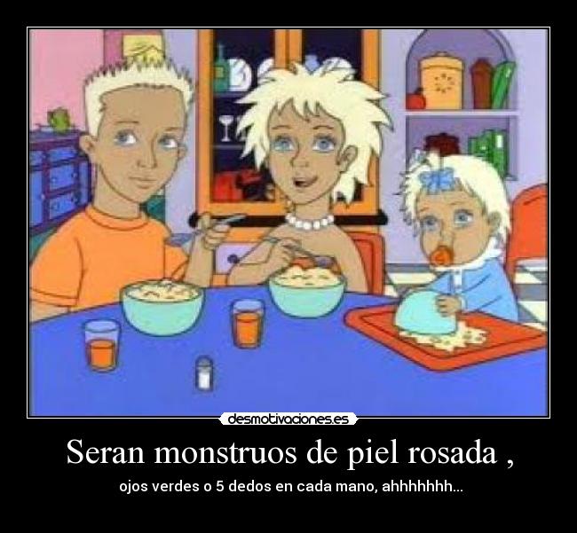 Seran monstruos de piel rosada , - ojos verdes o 5 dedos en cada mano, ahhhhhhh...