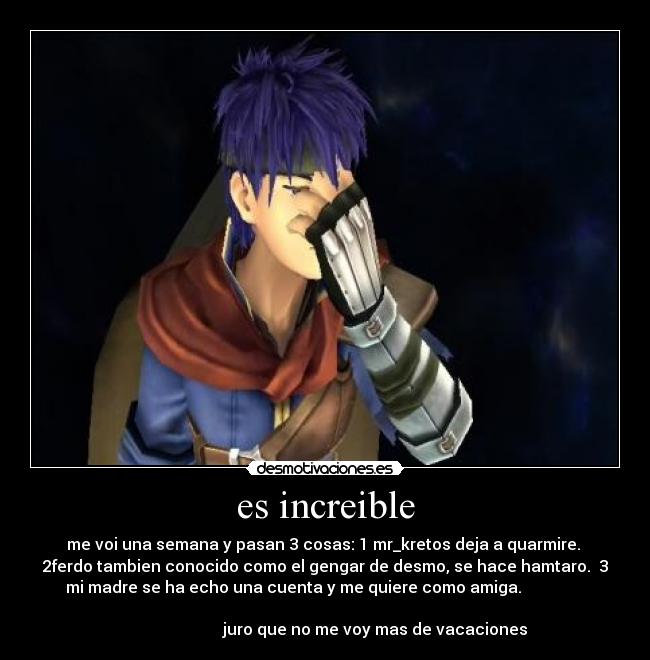 es increible - me voi una semana y pasan 3 cosas: 1 mr_kretos deja a quarmire.
2ferdo tambien conocido como el gengar de desmo, se hace hamtaro. 3
mi madre se ha echo una cuenta y me quiere como amiga.
juro que no me voy mas de vacaciones