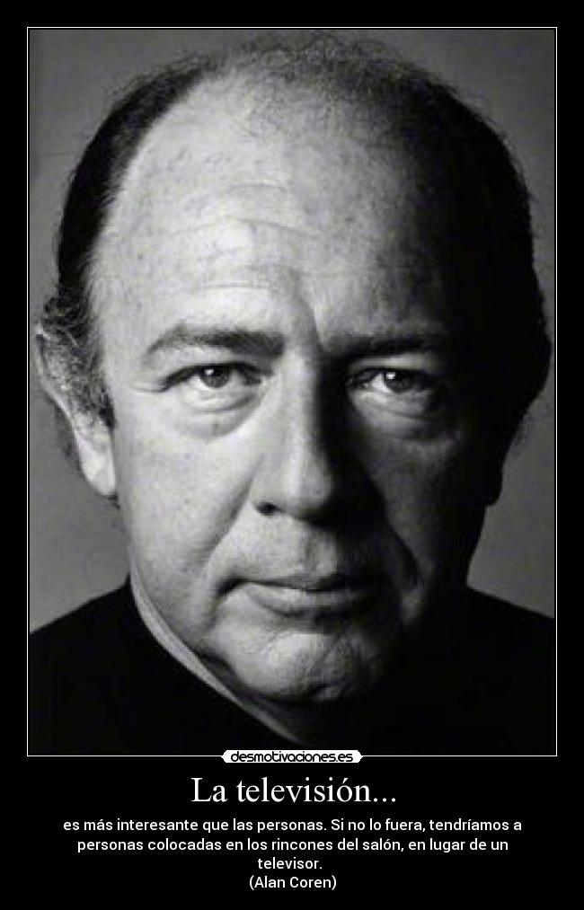 La televisión... - es más interesante que las personas. Si no lo fuera, tendríamos a
personas colocadas en los rincones del salón, en lugar de un
televisor.
(Alan Coren)