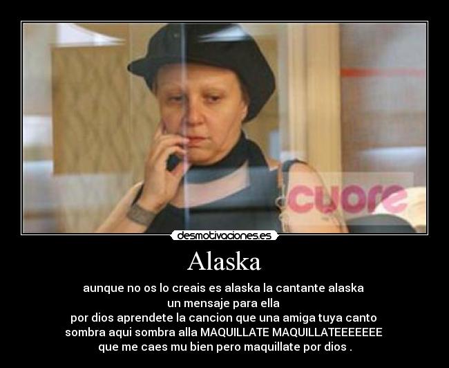 Alaska - aunque no os lo creais es alaska la cantante alaska 
un mensaje para ella 
por dios aprendete la cancion que una amiga tuya canto 
sombra aqui sombra alla MAQUILLATE MAQUILLATEEEEEEE 
que me caes mu bien pero maquillate por dios .